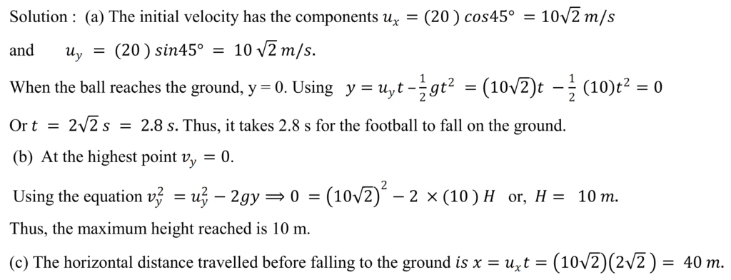 A football is kicked with a velocity of 20 m/s at an angle of 45° with the horizontal. (a) Find the time taken by the ball to strike the ground. (b) Find the maximum height it reaches. (c) How far away from the kick does it hit the ground ? Take g = 10 m/s  2